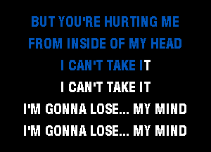 BUTYOU'RE HURTIHG ME
FROM INSIDE OF MY HEAD
I CAN'T TAKE IT
I CAN'T TAKE IT
I'M GONNA LOSE... MY MIND
I'M GONNA LOSE... MY MIND