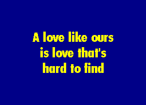 A love like ours

is love Ihul's
hard to lind