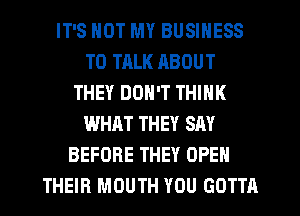 IT'S NOT MY BUSINESS
TO TALK ABOUT
THEY DON'T THINK
WHAT THEY SAY
BEFORE THEY OPEN
THEIR MOUTH YOU GOTTA