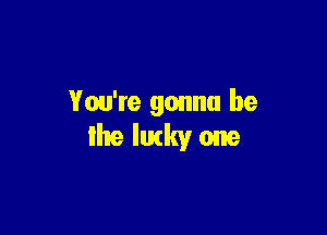 You're gonna be

the lucky one