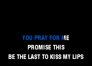 YOU PRAY FOR ME
PROMISE THIS
BE THE LAST T0 KISS MY LIPS