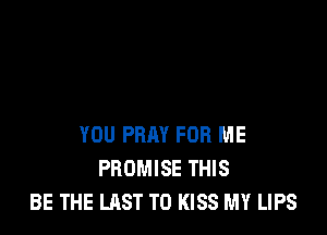 YOU PRAY FOR ME
PROMISE THIS
BE THE LAST T0 KISS MY LIPS