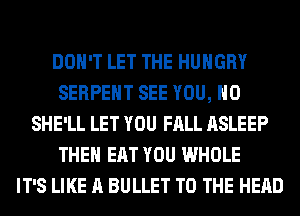 DON'T LET THE HUNGRY
SERPEHT SEE YOU, H0
SHE'LL LET YOU FALL ASLEEP
THEH EAT YOU WHOLE
IT'S LIKE A BULLET TO THE HEAD