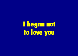 I began no!

lo love you
