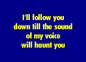 I'll Iollow you
down till the sound

of my voite
will haunt you