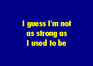 I guess I'm no!

as strong as
I used to be