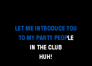 LET ME INTRODUCE YOU

TO MY PARTY PEOPLE
IN THE CLUB
HUH!