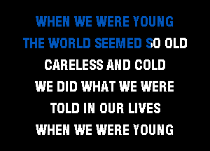 WHEN WE WERE YOUNG
THE WORLD SEEMED 80 OLD
CARELESS AND COLD
WE DID WHAT WE WERE
TOLD IN OUR LIVES
WHEN WE WERE YOUNG