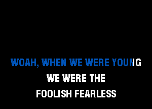 WOAH, WHEN WE WERE YOUNG
WE WERE THE
FOOLISH FEARLESS