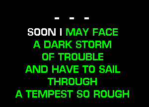 SOON I MAY FACE
A DARK STORM
0F TROUBLE
AND HAVE TO SAIL
THROUGH

A TEMPEST SO ROUGH l