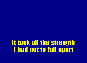 It took all the strength
I had not to fall anart