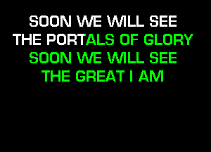 SOON WE WILL SEE
THE PORTALS 0F GLORY
SOON WE WILL SEE
THE GREAT I AM