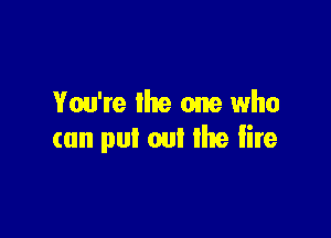 You're lhe one who

can put out the fire