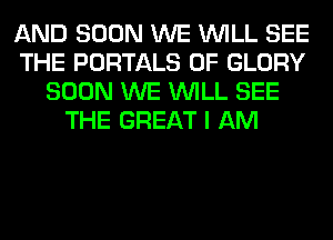 AND SOON WE WILL SEE
THE PORTALS 0F GLORY
SOON WE WILL SEE
THE GREAT I AM