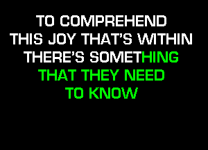 T0 COMPREHEND
THIS JOY THAT'S WITHIN
THERE'S SOMETHING
THAT THEY NEED
TO KNOW