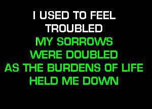 I USED TO FEEL
TROUBLED
MY SORROWS
WERE DOUBLED
AS THE BURDENS OF LIFE
HELD ME DOWN