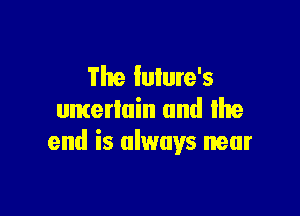 The Iulure's

uncertain and Ike
end is always near