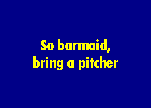So barmaid,

bring a pitcher