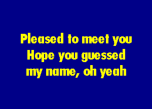 Pleased to meet you

Hope you guessed
my name, oh yeah