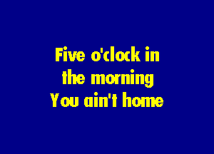 Five o'cloxk in

Ihe moming
You ain't home