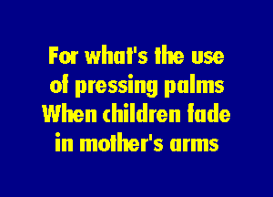For whui's Ihe use
of pressing palms

When children fade
in mother's arms

g