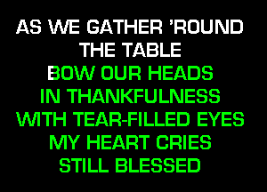 AS WE GATHER 'ROUND
THE TABLE
BOW OUR HEADS
IN THANKFULNESS
WITH TEAR-FILLED EYES
MY HEART CRIES
STILL BLESSED