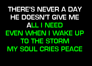 THERE'S NEVER A DAY
HE DOESN'T GIVE ME
ALL I NEED
EVEN WHEN I WAKE UP
TO THE STORM
MY SOUL CRIES PEACE