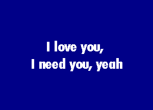 I love you,

I need you, yeah