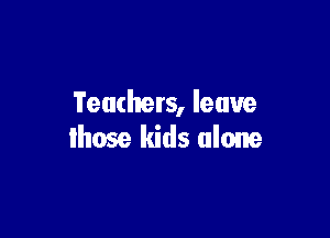 Teachers, leave

lhose kids alone