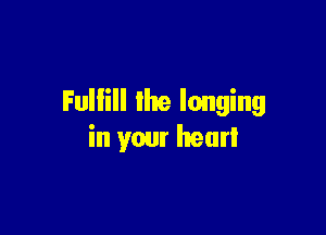 Fulfill the longing

in your hear!