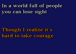 In a world full of people
you can lose sight

Though I realize it's
hard to take courage