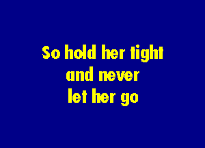 So hold her tight

and never
let her go