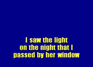 I saw the light
on the night that I
nasseu mi her window