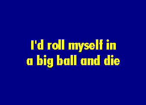 I'd mil myseli in

a big ball and die