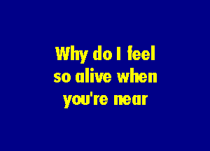 Why do I feel

so alive when
you're near
