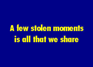 A few stolen moments

is all that we share