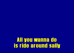 All you wanna do
is ride around sally