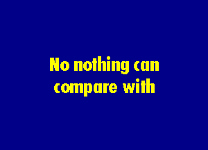 No nothing can

compare wilh