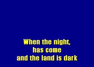 When the night.
has come
and the land is dark