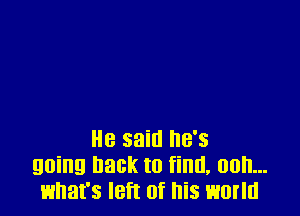 He said he's
going hack to find, 00h...
what's left of his world