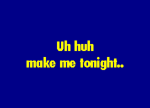 Uh huh

make me tonight.