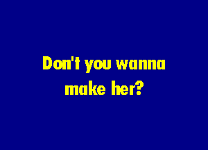 Don't you wanna

make her?