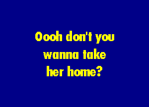 Ocoh don't you

wanna lake
her home?