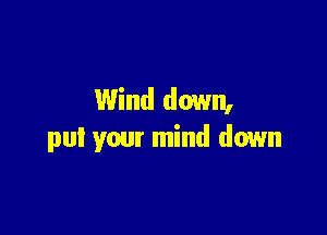 Wind down,

pul your mind down