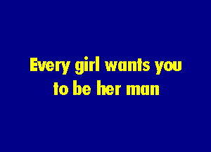 Every girl wants you

to be her man