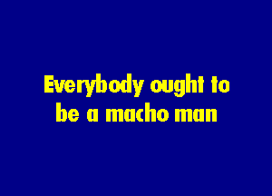 Everybody oughl to

be a macho mun