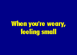 When you're weary,

leeling small