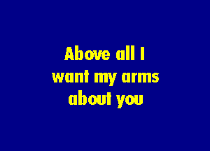 Above all I

want my arms
about you