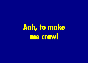 Rah, lo make

me crawl