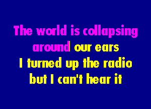 ullupsing
around our ears

I turned up the radio
bul I cun'l hear it
